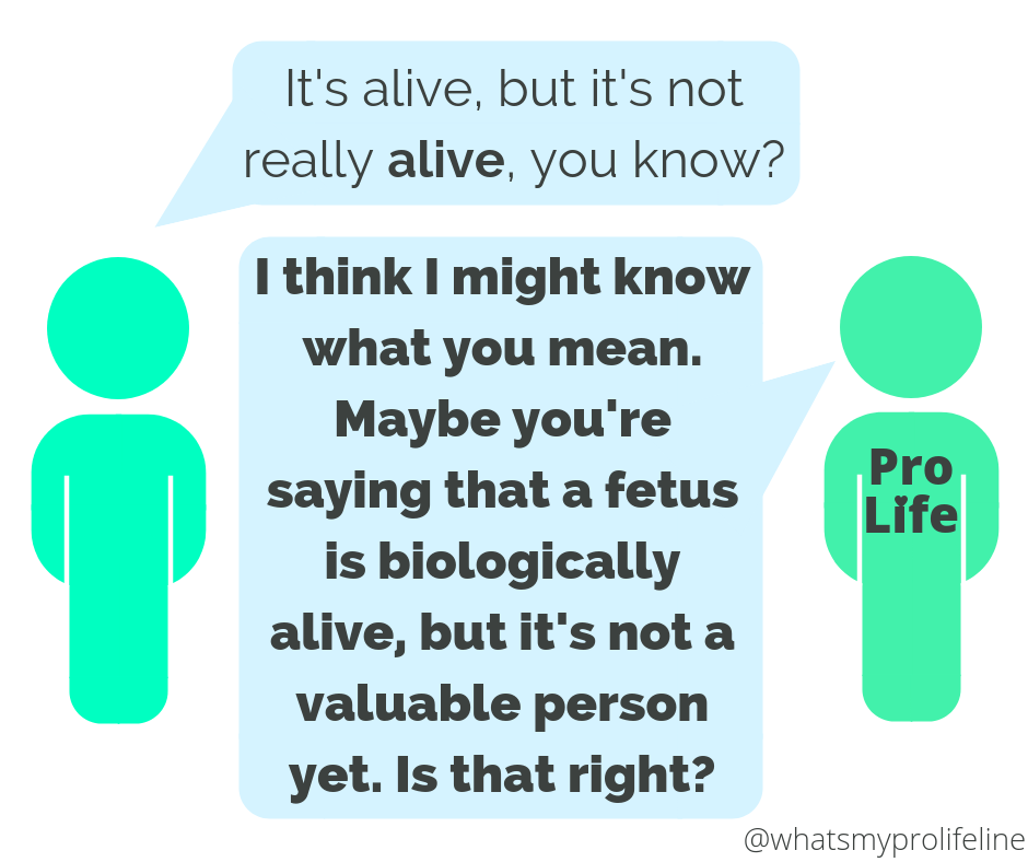 Person 1: It’s alive, but it’s not really alive, you know? Person 2 (our hero): I think I might know what you mean. Maybe you’re saying that a fetus is biologically alive, but it’s not a valuable person yet. Is that right?