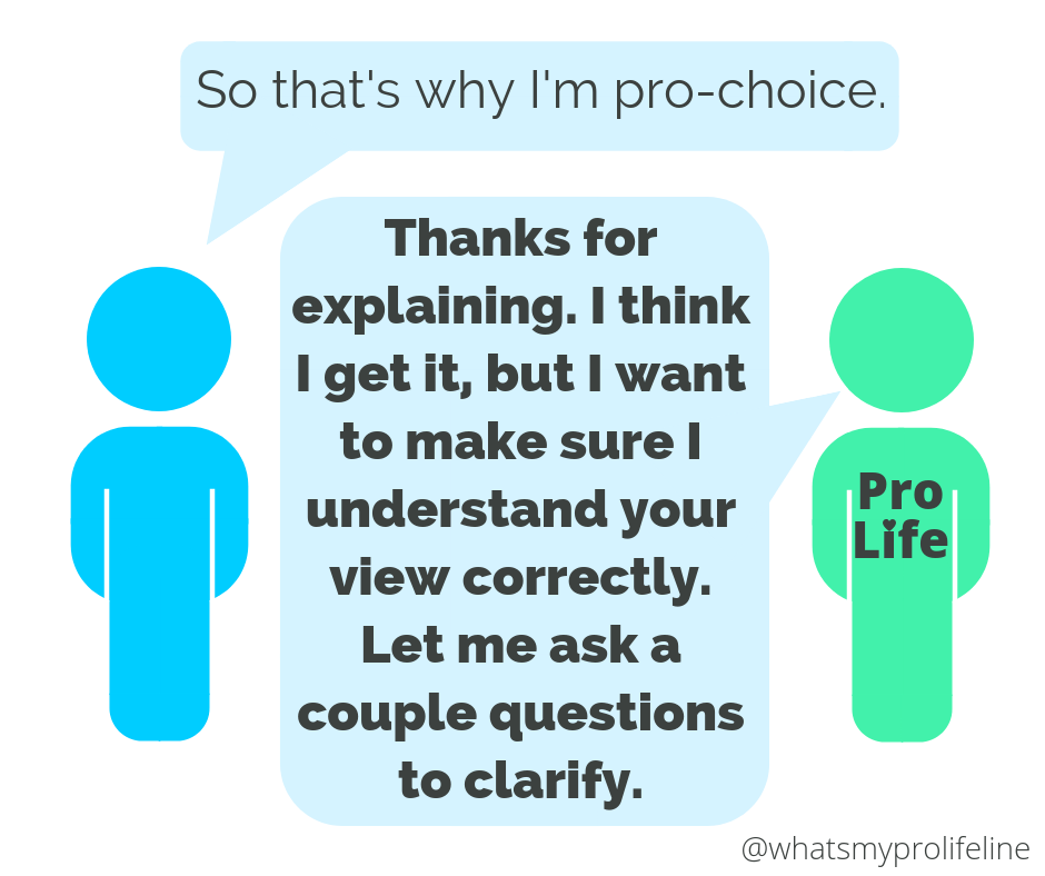 Person 1: So that’s why I’m pro-choice. Person 2 (our hero): Thanks for explaining. I think I get it, but I want to make sure I understand your view correctly. Let me ask a couple questions to clarify.