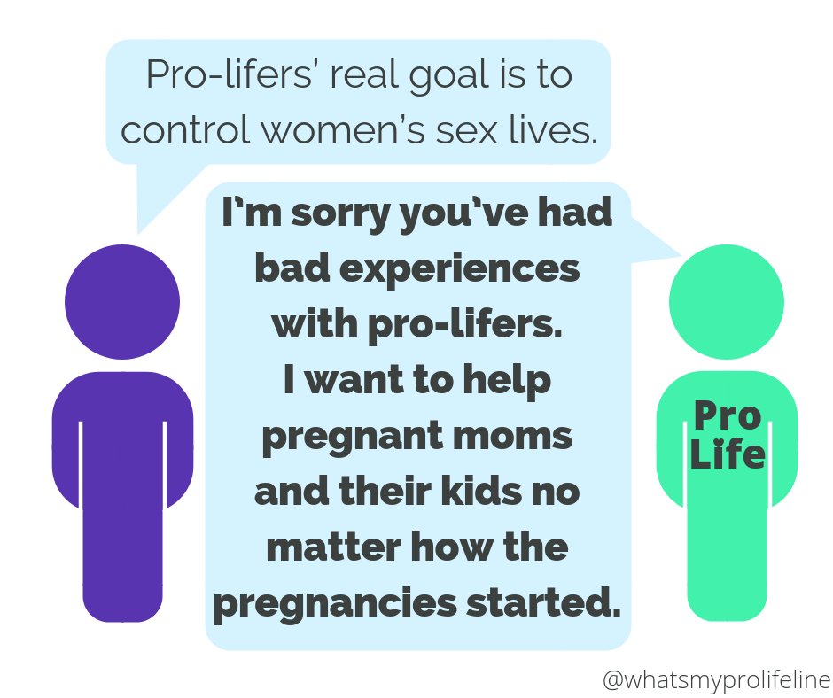 Person 1: Pro-lifers’ real goal is to control women’s sex lives. Person 2 (our hero): I’m sorry you’ve had bad experiences with pro-lifers. I want to help pregnant moms and their kids no matter how the pregnancies started.