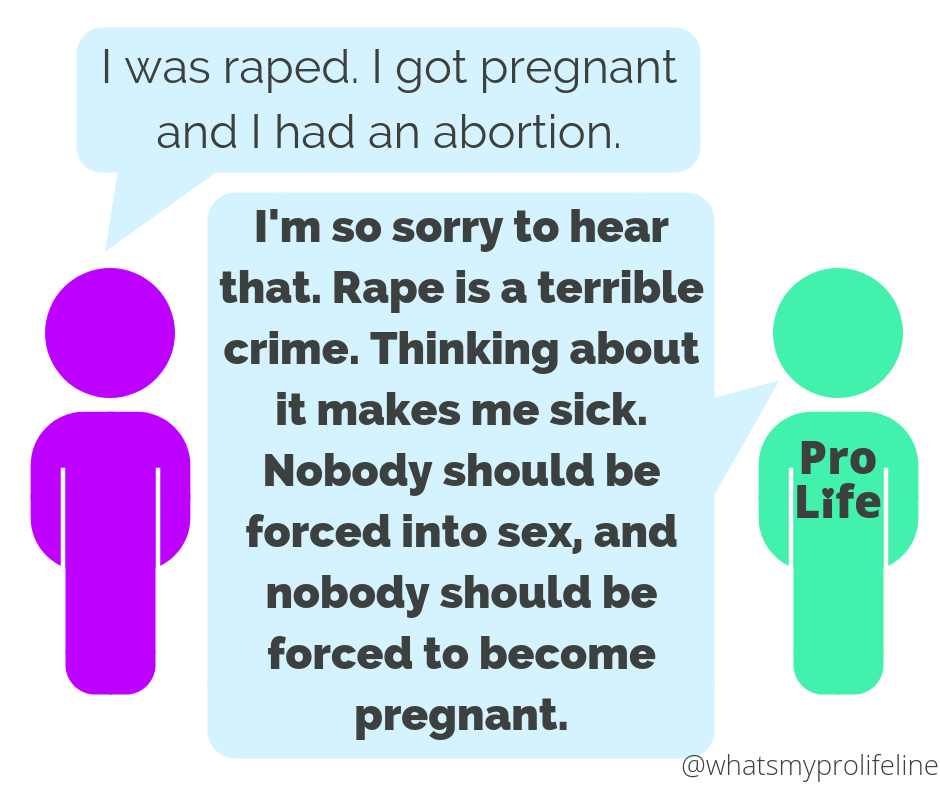 Person 1: I was raped. I got pregnant and I had an abortion. Person 2 (our hero): I’m so sorry to hear that. Rape is a terrible crime. Thinking about it makes me sick. Nobody should be forced into sex, and nobody should be forced to become pregnant.