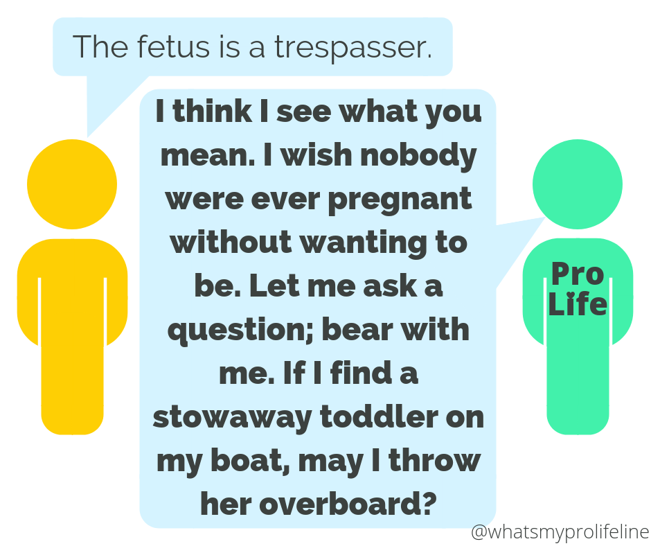 Person 1: The fetus is a trespasser. Person 2 (our hero): I think I see what you mean. I wish nobody were ever pregnant without wanting to be. Let me ask a question; bear with me. If I find a stowaway toddler on my boat, may I throw her overboard?
