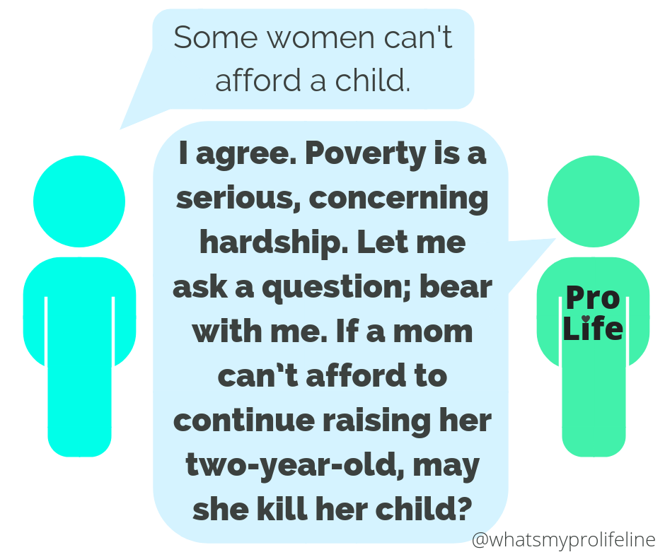 Person 1: Some women can’t afford a child. Person 2 (our hero): I agree. Poverty is a serious, concerning hardship. Let me ask a question; bear with me. If a mom can’t afford to continue raising her two-year-old, may she kill her child?