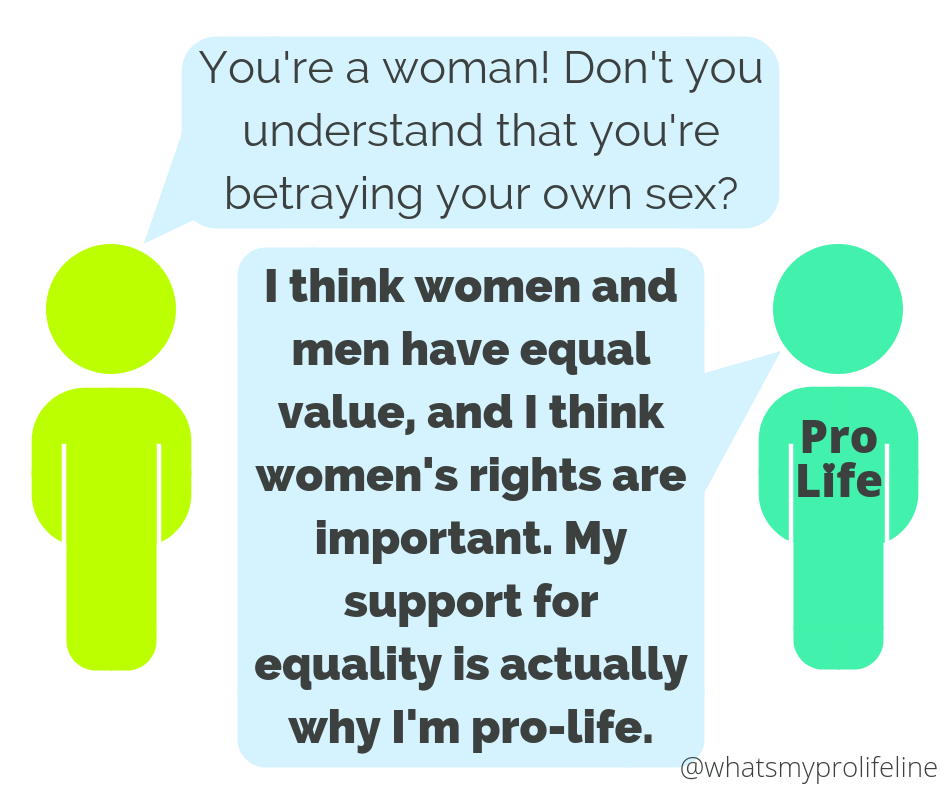 Person 1: You’re a woman! Don’t you understand that you’re betraying your own sex? Person 2 (our hero): I think women and men have equal value, and I think women’s rights are important. My support for equality is actually why I’m pro-life.