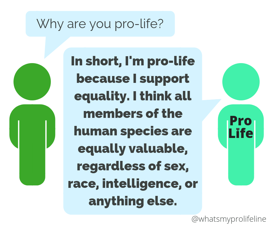 Person 1: Why are you pro-life? Person 2 (our hero): In short, I’m pro-life because I support equality. I think all members of the human species are equally valuable, regardless of sex, race, intelligence, or anything else.