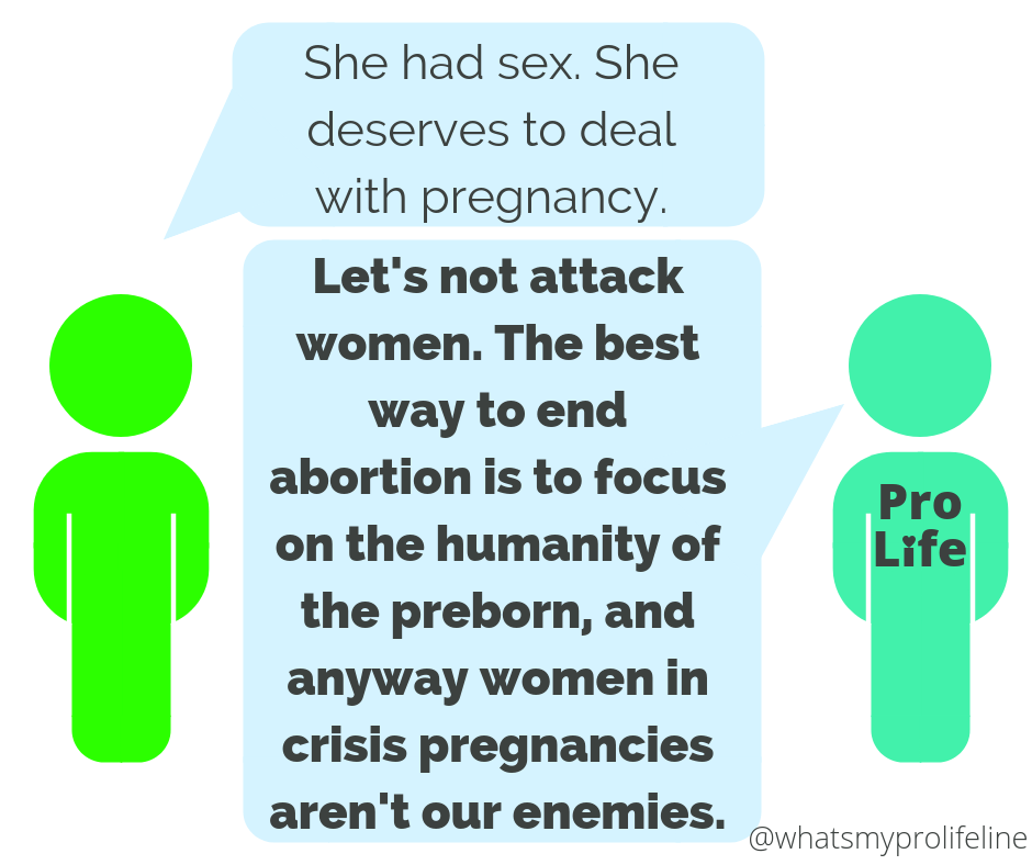 Person 1: She had sex. She deserves to deal with pregnancy. Person 2 (our hero): Let’s not attack women. The best way to end abortion is to focus on the humanity of the preborn, and anyway women in crisis pregnancies aren’t our enemies.