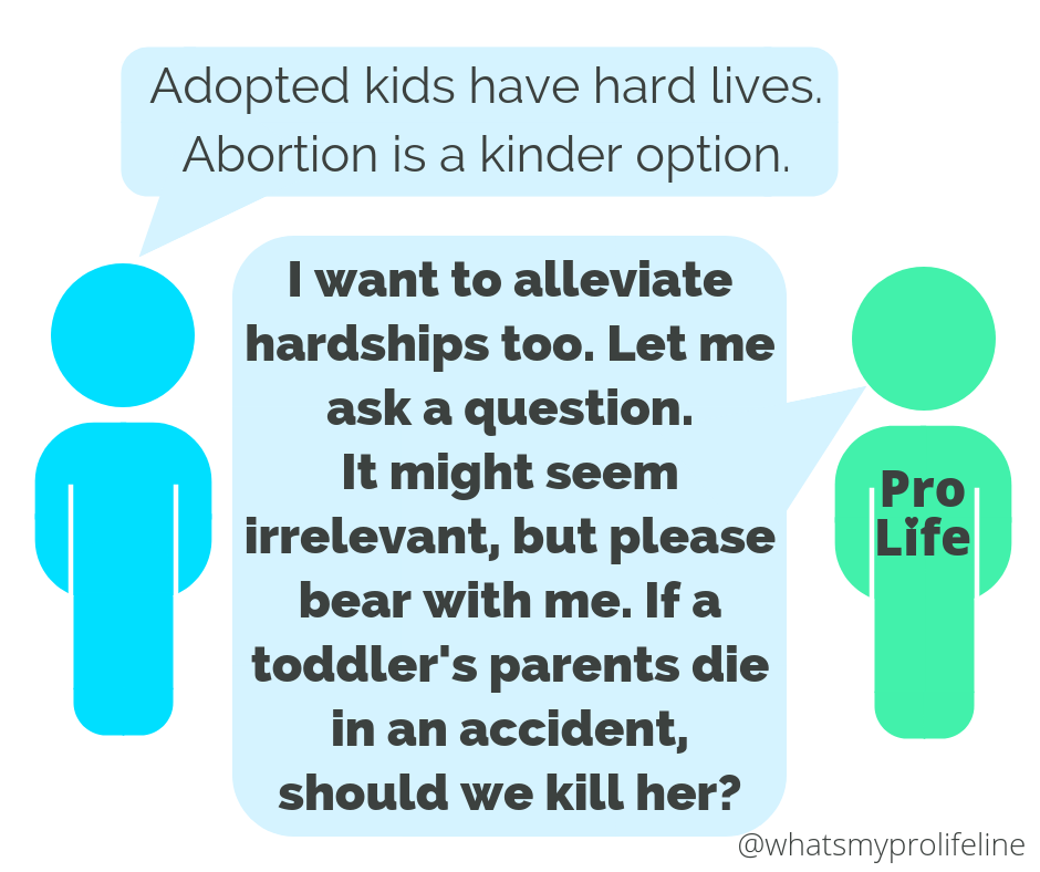 Person 1: Adopted kids have hard lives. Abortion is a kinder option. Person 2 (our hero): I want to alleviate hardships too. Let me ask a question. It might seem irrelevant, but please bear with me. If a two-year-old’s parents die in an accident, should we kill her?