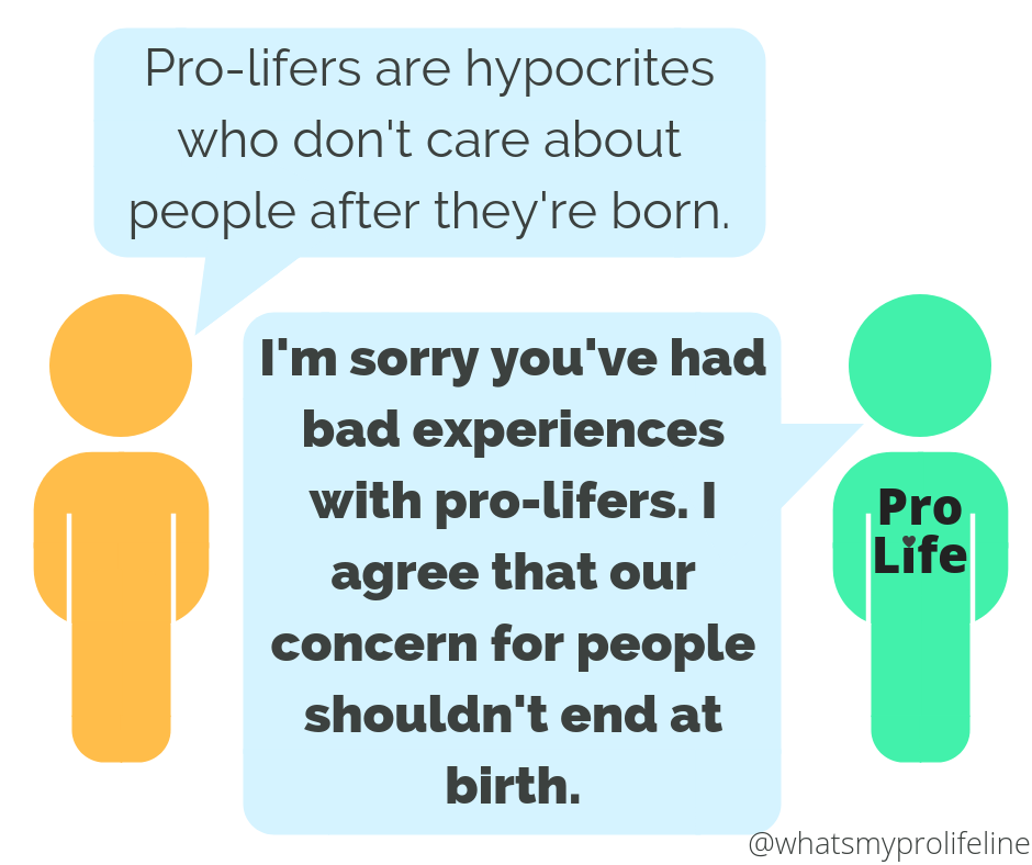Person 1: Pro-lifers are hypocrites who don’t care about people after they’re born. Person 2 (our hero): I’m sorry you’ve had bad experiences with pro-lifers. I agree that our concern for people shouldn’t end at birth.
