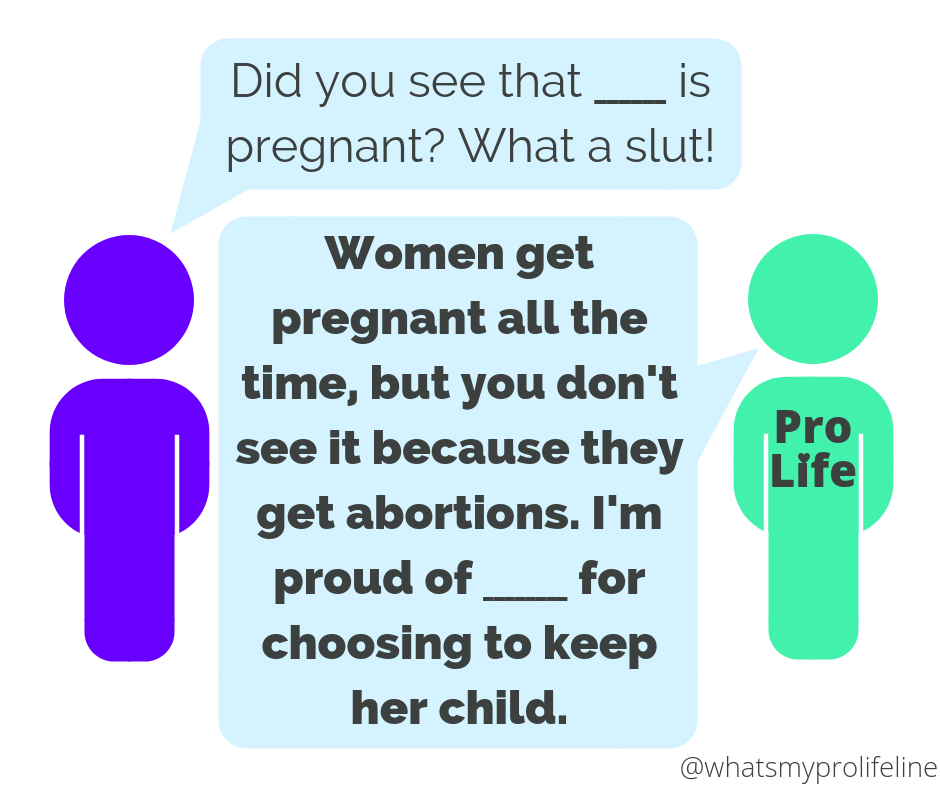 Person 1: Did you see that ______ is pregnant? What a slut! Person 2 (our hero): Women get pregnant all the time, but you don’t see it because they get abortions. I’m proud of ______ for choosing to keep her child.