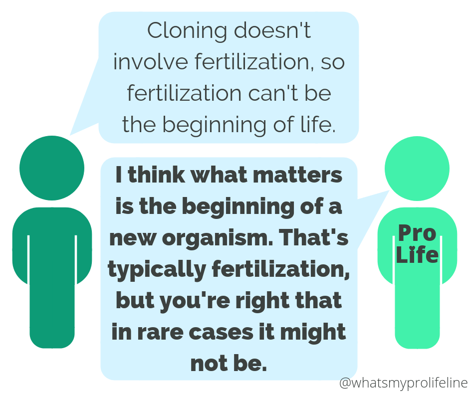 Person 1: Cloning doesn’t involve fertilization, so fertilization can’t be the beginning of life. Person 2 (our hero): I think what matters is the beginning of a new organism. That’s typically fertilization, but you’re right that in rare cases it might not be.