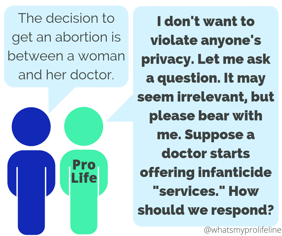 Person 1: The decision to get an abortion is between a woman and her doctor. Person 2 (our hero): I don’t want to violate anyone’s privacy. Let me ask a question. It may seem irrelevant, but please bear with me. Suppose a doctor starts offering infanticide “services.” How should we respond?