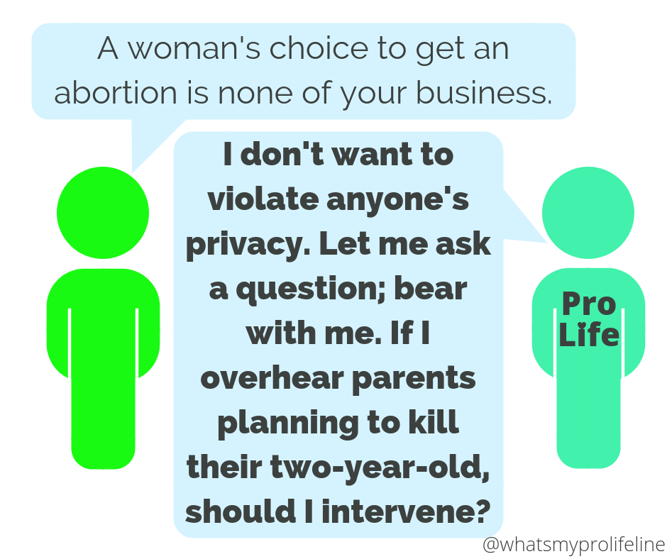 Person 1: A woman’s choice to get an abortion is none of your business. Person 2 (our hero): I don’t want to violate anyone’s privacy. Let me ask a question; bear with me. If I overhear parents planning to kill their two-year-old, should I intervene?