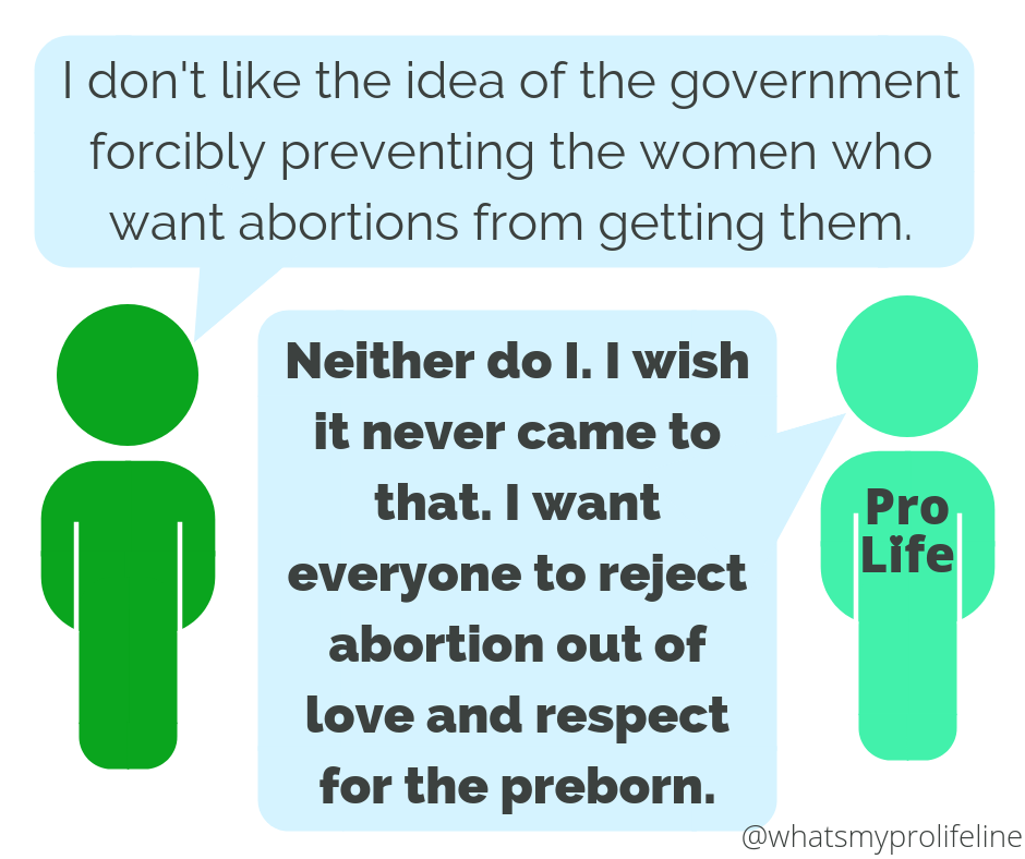 Person 1: I don’t like the idea of the government forcibly preventing the women who want abortions from getting them. Person 2 (our hero): Neither do I. I wish it never came to that. I want everyone to reject abortion out of love and respect for the preborn.