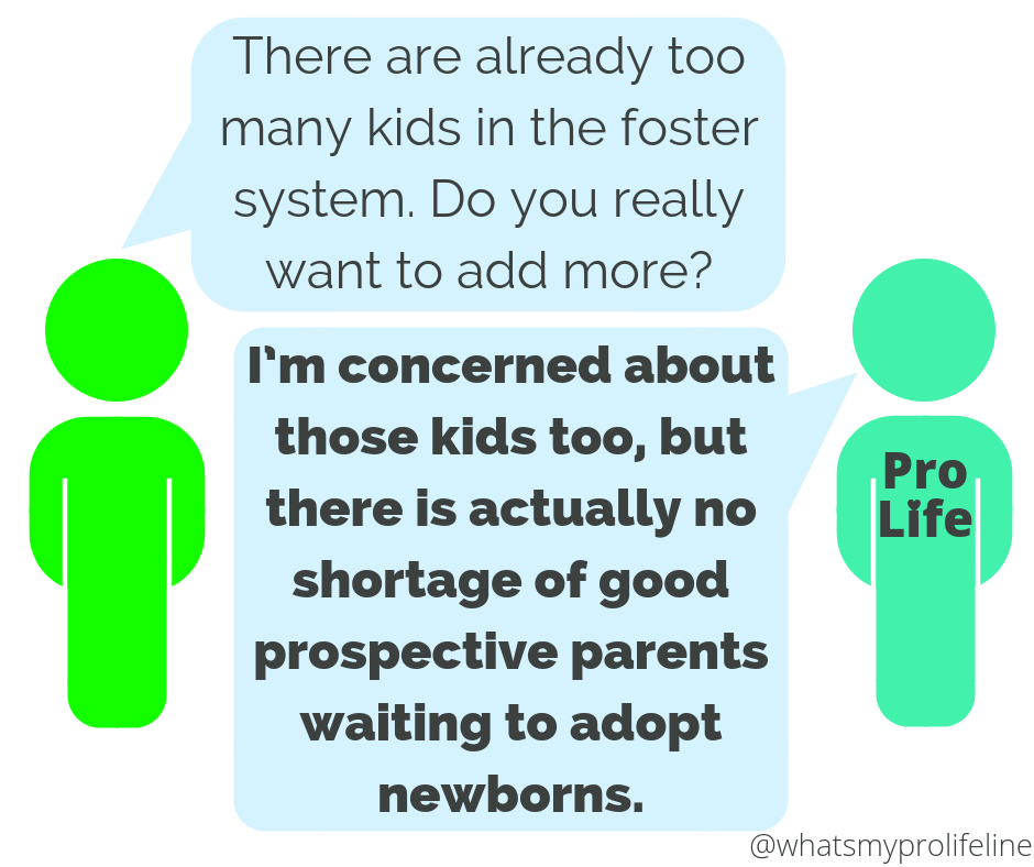 Person 1: There are already too many kids in the foster system. Do you really want to add more? Person 2 (our hero): I’m concerned about those kids too, but there is actually no shortage of good prospective parents waiting to adopt newborns.
