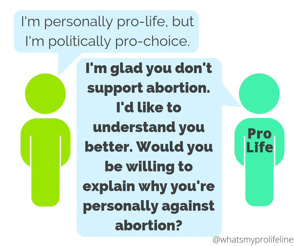 Person 1: I’m personally pro-life, but I’m politically pro-choice. Person 2 (our hero): I’m glad you don’t support abortion. I’d like to understand you better. Would you be willing to explain why you’re personally against abortion?