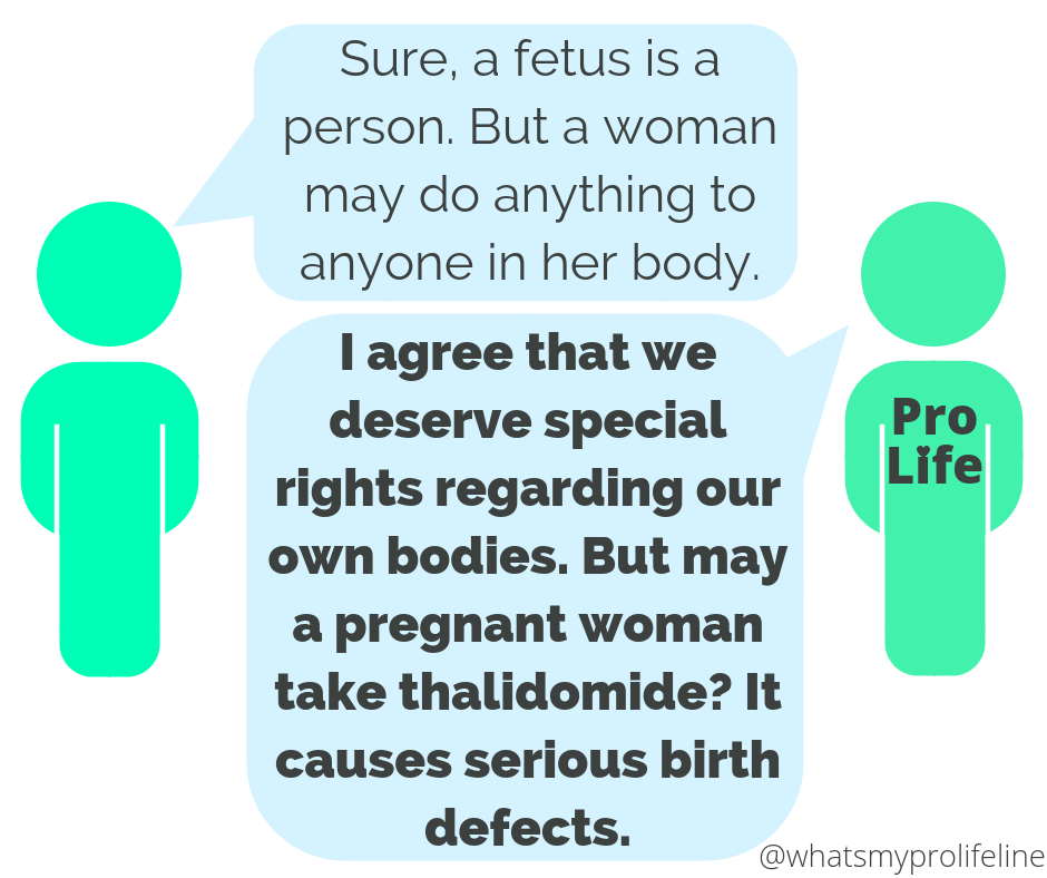 Person 1: Sure, a fetus is a person. But a woman may do anything to anyone in her body. Person 2 (our hero): I agree that we deserve special rights regarding our own bodies. But may a pregnant woman take thalidomide? It causes serious birth defects.