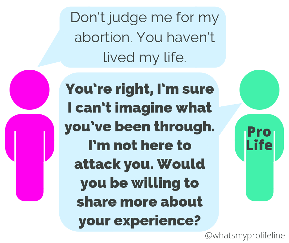 Person 1: Don’t judge me for my abortion. You haven’t lived my life. Person 2 (our hero): You’re right, I’m sure I can’t imagine what you’ve been through. I’m not here to attack you. Would you be willing to share more about your experience?