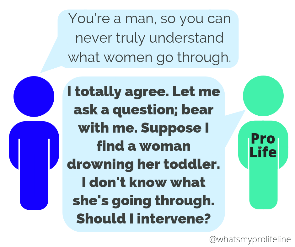 Person 1: You’re a man, so you can never truly understand what women go through. Person 2 (our hero): I totally agree. Let me ask a question; bear with me. Suppose I find a woman drowning her toddler. I don’t know what she’s going through. Should I intervene?